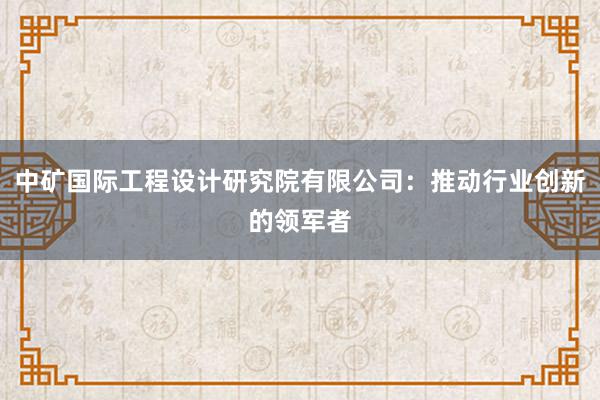 中矿国际工程设计研究院有限公司：推动行业创新的领军者