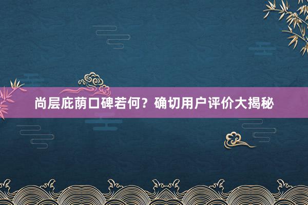 尚层庇荫口碑若何？确切用户评价大揭秘